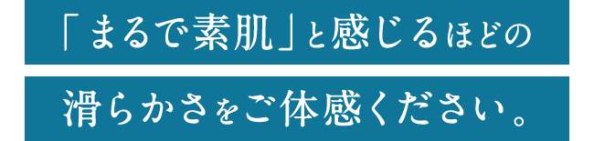 「まるで素肌」と感じるほどの滑らかさをご体感ください。