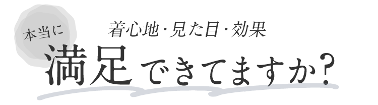 着心地・見た目・効果 本当に満足できてますか？
